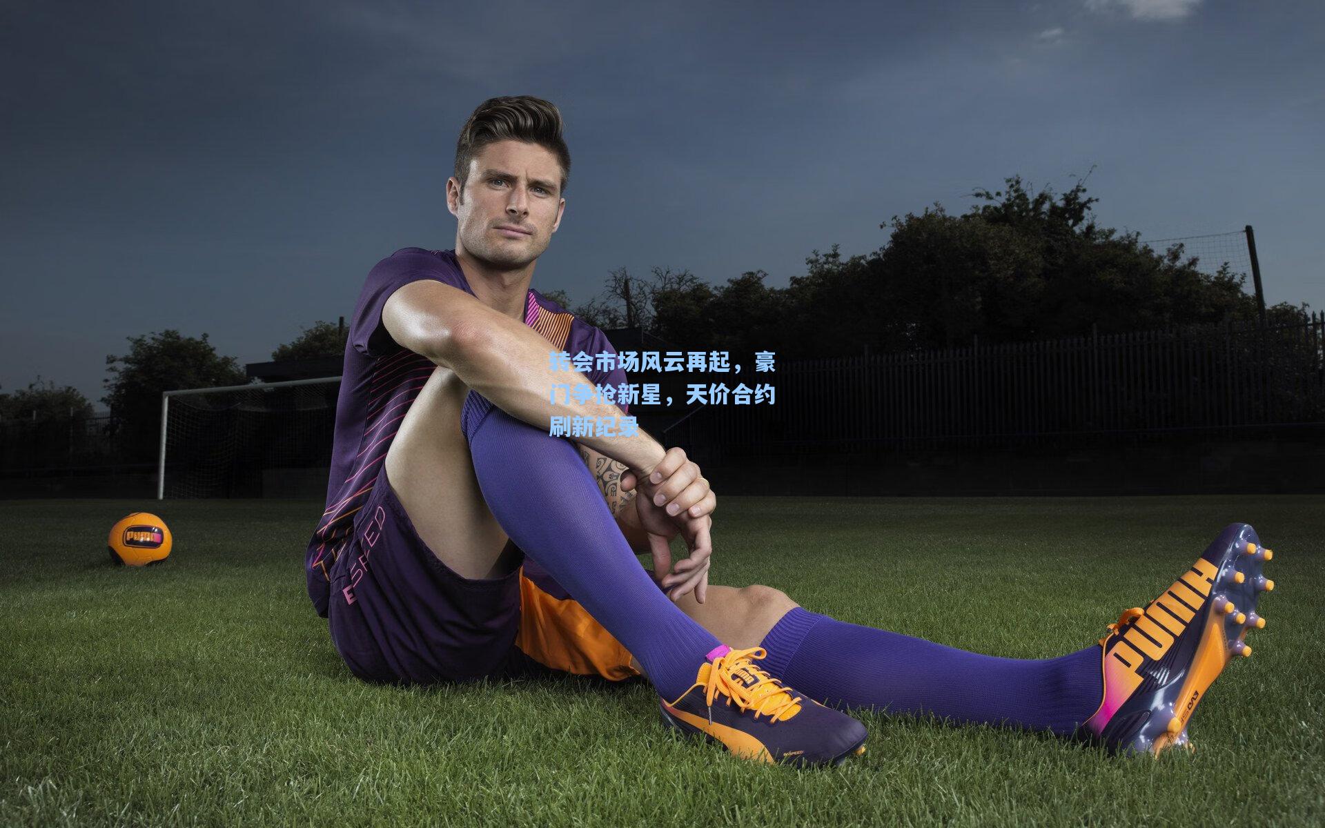 转会市场风云再起，豪门争抢新星，天价合约刷新纪录