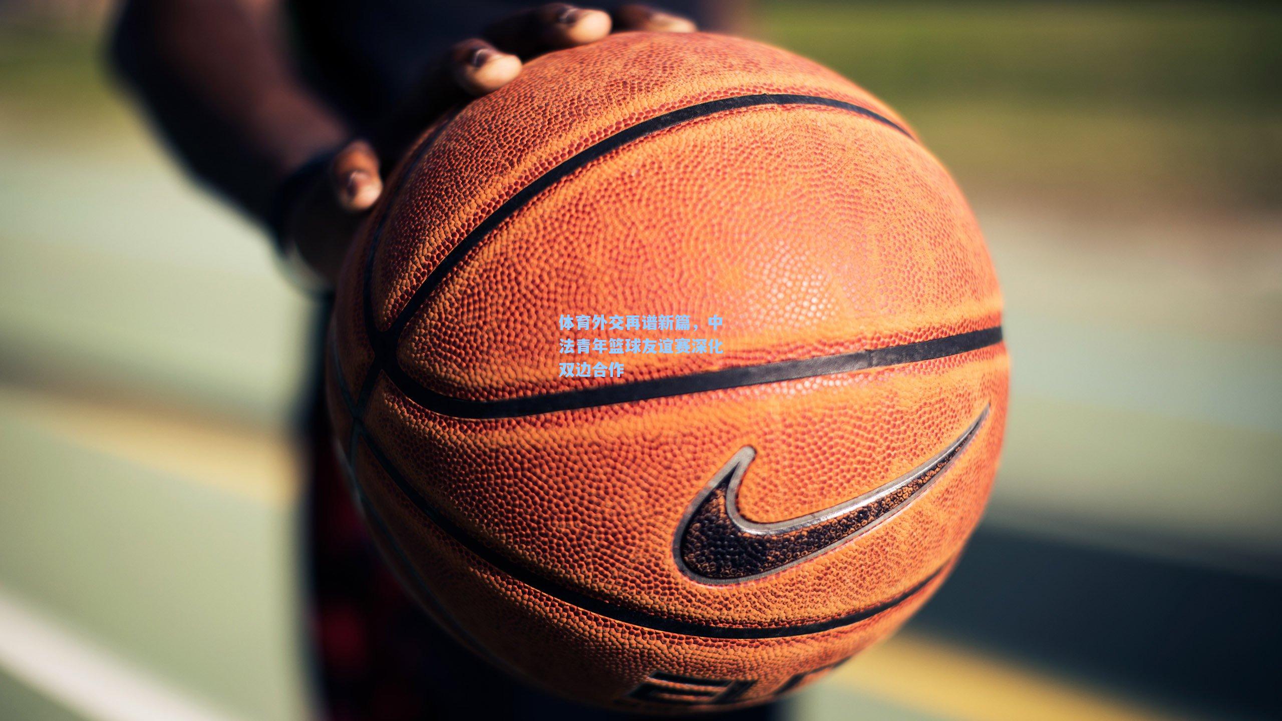 体育外交再谱新篇，中法青年篮球友谊赛深化双边合作