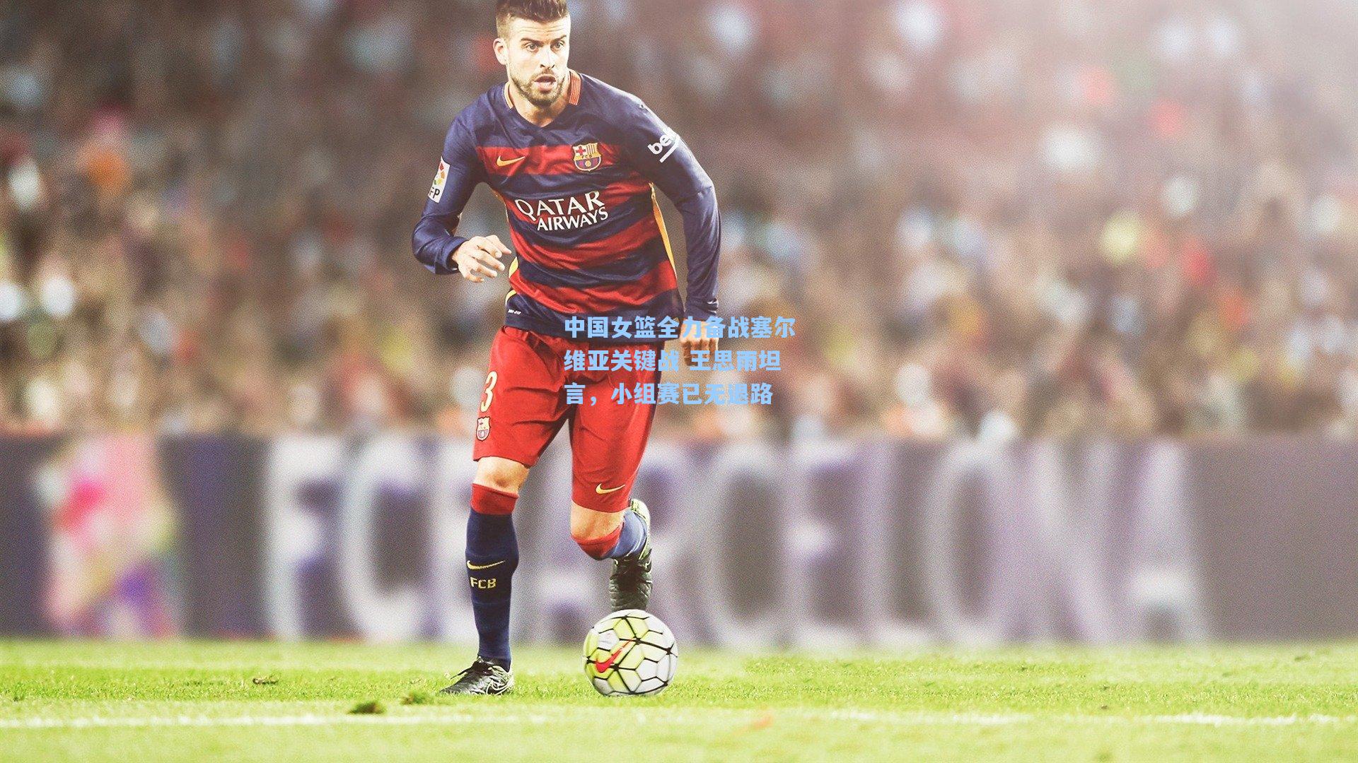 中国女篮全力备战塞尔维亚关键战 王思雨坦言，小组赛已无退路