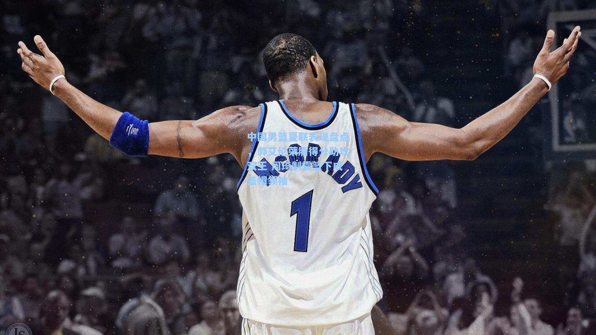 中国男篮夏联表现盘点，郭艾伦荣膺得分助攻双王 周琦制霸篮下成盖帽领袖
