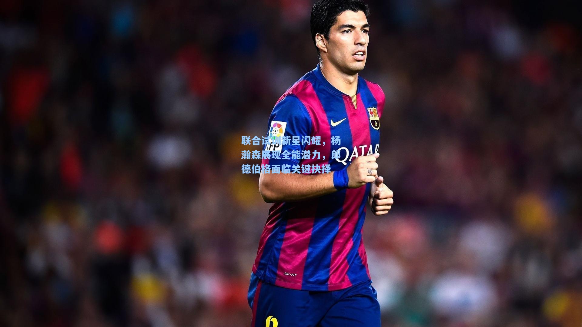 联合试训新星闪耀，杨瀚森展现全能潜力，郎德伯格面临关键抉择